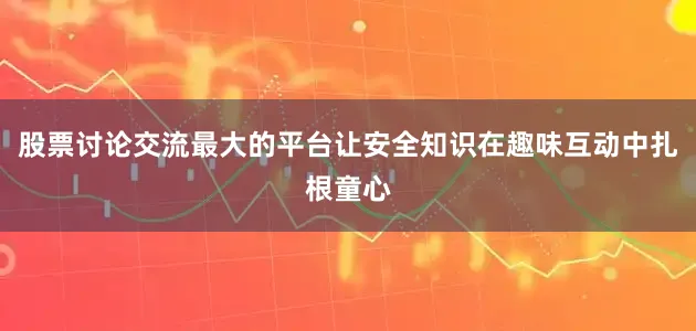 股票讨论交流最大的平台让安全知识在趣味互动中扎根童心