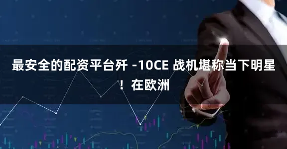 最安全的配资平台歼 -10CE 战机堪称当下明星！在欧洲