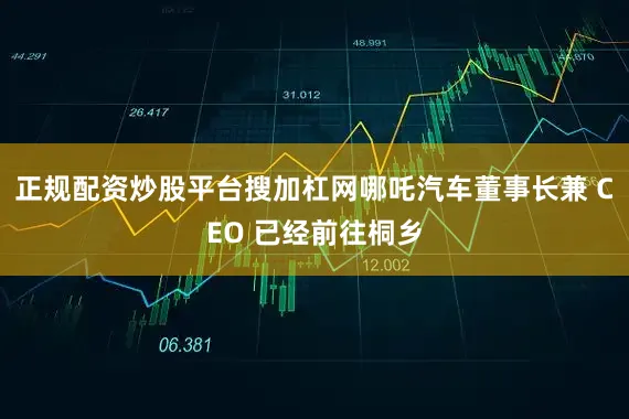 正规配资炒股平台搜加杠网哪吒汽车董事长兼 CEO 已经前往桐乡