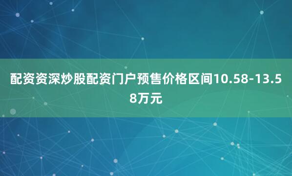 配资资深炒股配资门户预售价格区间10.58-13.58万元