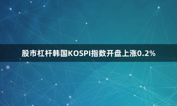 股市杠杆韩国KOSPI指数开盘上涨0.2%