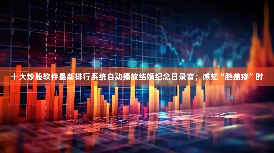 十大炒股软件最新排行系统自动播放结婚纪念日录音；感知“膝盖疼”时