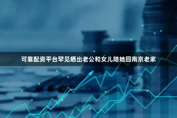 可靠配资平台罕见晒出老公和女儿陪她回南京老家