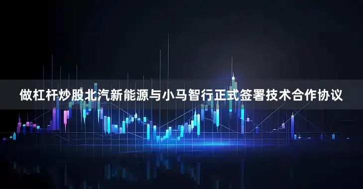 做杠杆炒股北汽新能源与小马智行正式签署技术合作协议
