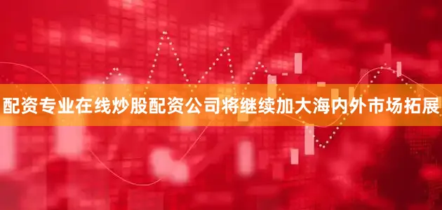 配资专业在线炒股配资公司将继续加大海内外市场拓展