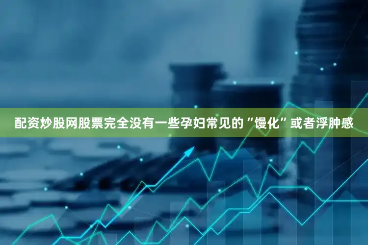 配资炒股网股票完全没有一些孕妇常见的“馒化”或者浮肿感