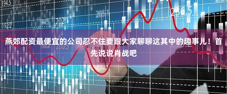 燕郊配资最便宜的公司忍不住要跟大家聊聊这其中的趣事儿！首先说说肖战吧